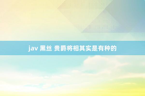 jav 黑丝 贵爵将相其实是有种的