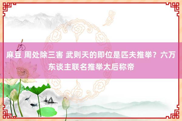 麻豆 周处除三害 武则天的即位是匹夫推举？六万东谈主联名推举太后称帝