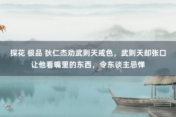 探花 极品 狄仁杰劝武则天戒色，武则天却张口让他看嘴里的东西，令东谈主忌惮