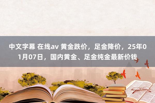 中文字幕 在线av 黄金跌价，足金降价，25年01月07日，国内黄金、足金纯金最新价钱