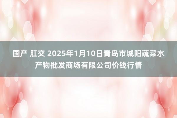 国产 肛交 2025年1月10日青岛市城阳蔬菜水产物批发商场有限公司价钱行情