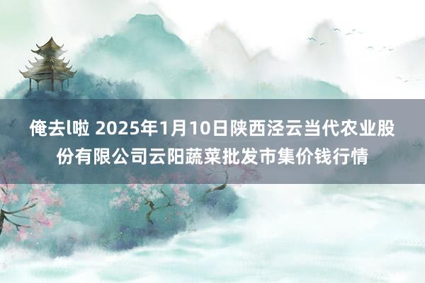 俺去l啦 2025年1月10日陕西泾云当代农业股份有限公司云阳蔬菜批发市集价钱行情