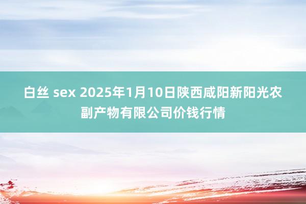 白丝 sex 2025年1月10日陕西咸阳新阳光农副产物有限公司价钱行情