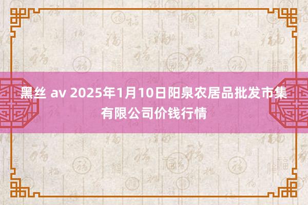 黑丝 av 2025年1月10日阳泉农居品批发市集有限公司价钱行情