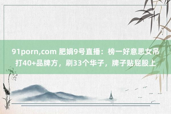 91porn，com 肥娟9号直播：榜一好意思女吊打40+品牌方，刷33个华子，牌子贴屁股上