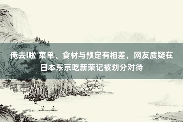 俺去l啦 菜单、食材与预定有相差，网友质疑在日本东京吃新荣记被划分对待