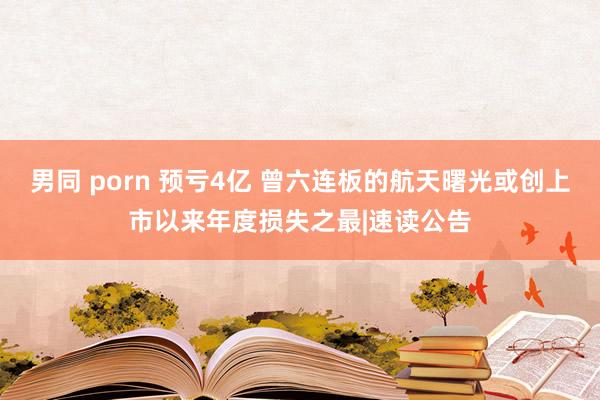 男同 porn 预亏4亿 曾六连板的航天曙光或创上市以来年度损失之最|速读公告