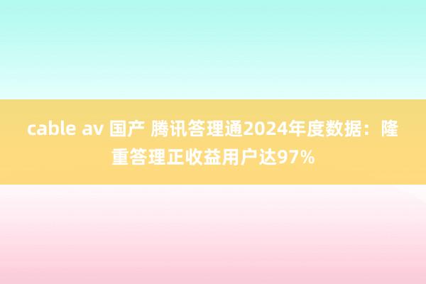 cable av 国产 腾讯答理通2024年度数据：隆重答理正收益用户达97%