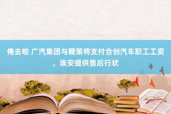 俺去啦 广汽集团与鞭策将支付合创汽车职工工资，埃安提供售后行状