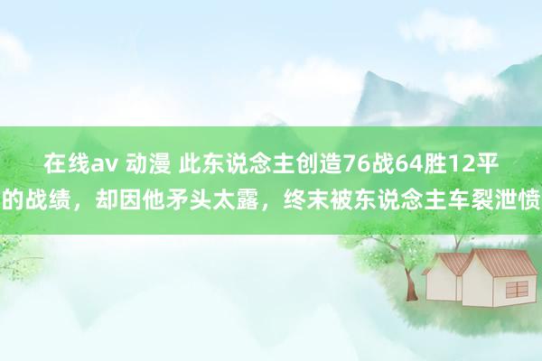 在线av 动漫 此东说念主创造76战64胜12平的战绩，却因他矛头太露，终末被东说念主车裂泄愤