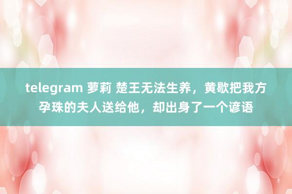 telegram 萝莉 楚王无法生养，黄歇把我方孕珠的夫人送给他，却出身了一个谚语