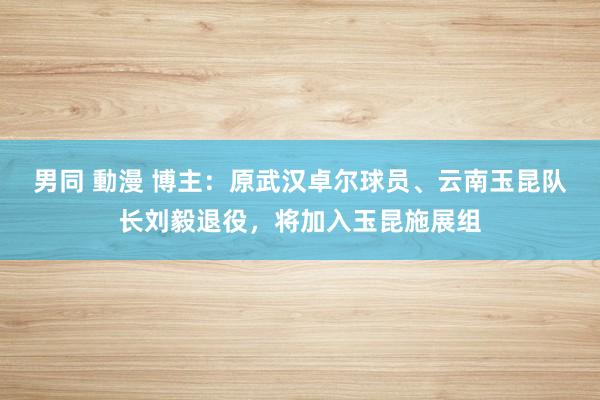 男同 動漫 博主：原武汉卓尔球员、云南玉昆队长刘毅退役，将加入玉昆施展组