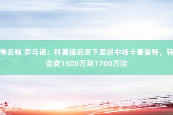 俺去啦 罗马诺：科莫接近签下里昂中场卡奎雷特，转会费1500万到1700万欧