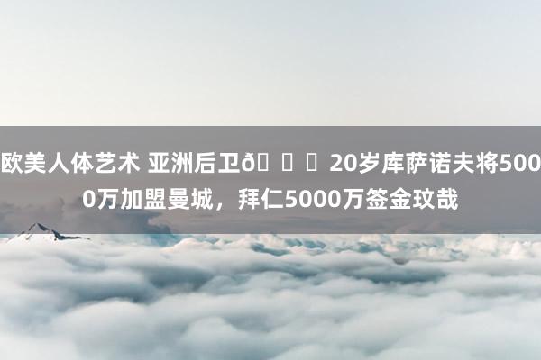 欧美人体艺术 亚洲后卫🍋20岁库萨诺夫将5000万加盟曼城，拜仁5000万签金玟哉