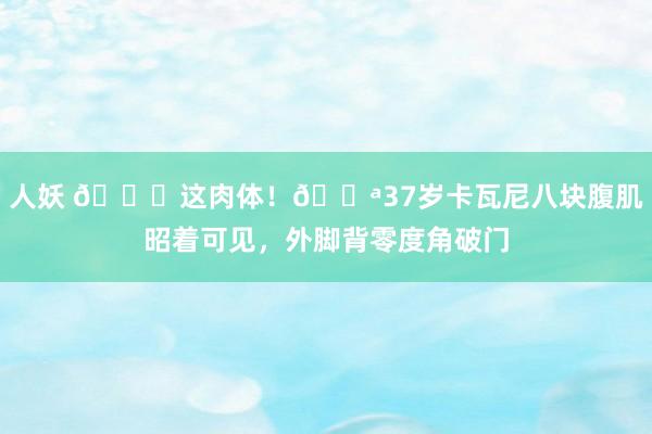 人妖 😍这肉体！💪37岁卡瓦尼八块腹肌昭着可见，外脚背零度角破门