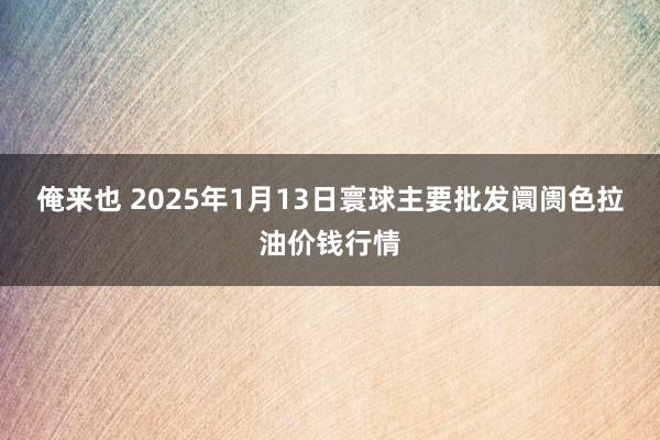 俺来也 2025年1月13日寰球主要批发阛阓色拉油价钱行情