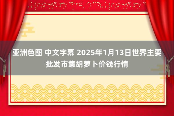 亚洲色图 中文字幕 2025年1月13日世界主要批发市集胡萝卜价钱行情