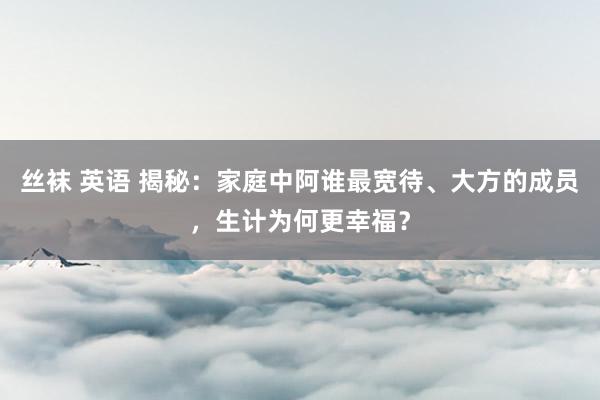 丝袜 英语 揭秘：家庭中阿谁最宽待、大方的成员，生计为何更幸福？