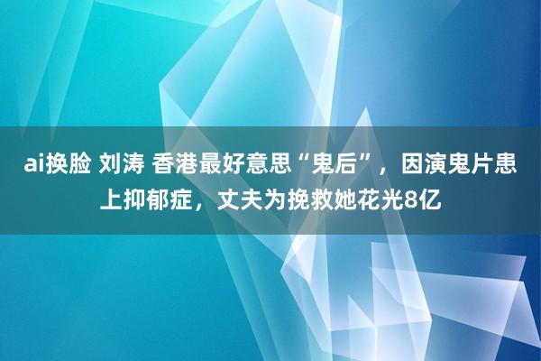 ai换脸 刘涛 香港最好意思“鬼后”，因演鬼片患上抑郁症，丈夫为挽救她花光8亿