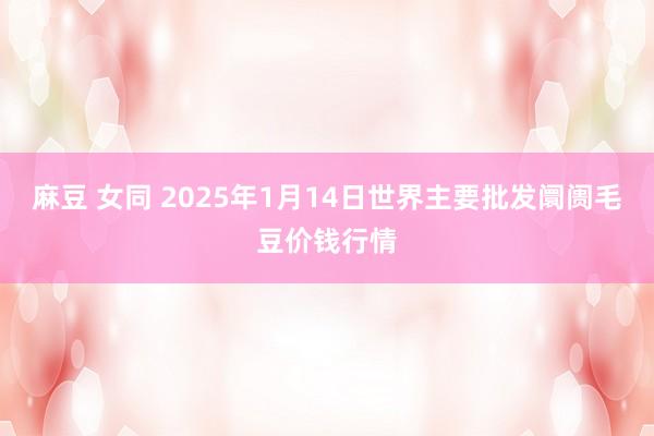 麻豆 女同 2025年1月14日世界主要批发阛阓毛豆价钱行情