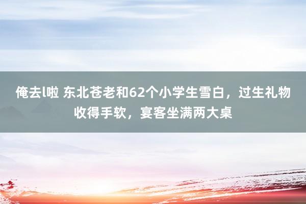 俺去l啦 东北苍老和62个小学生雪白，过生礼物收得手软，宴客坐满两大桌