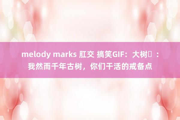 melody marks 肛交 搞笑GIF：大树​：我然而千年古树，你们干活的戒备点