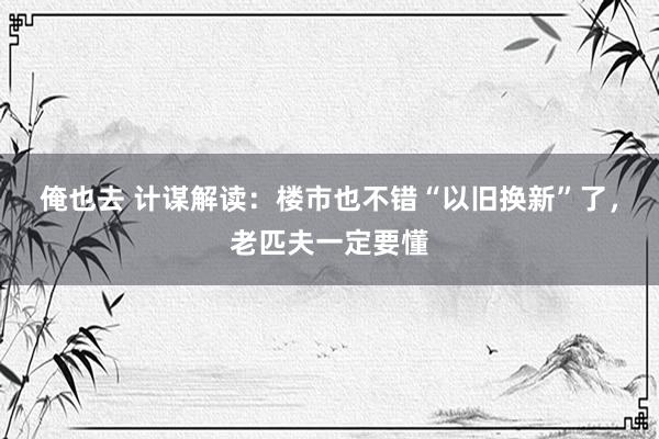 俺也去 计谋解读：楼市也不错“以旧换新”了，老匹夫一定要懂