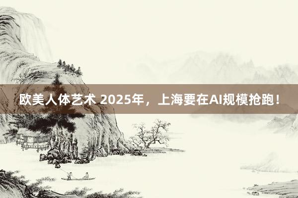 欧美人体艺术 2025年，上海要在AI规模抢跑！