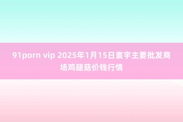 91porn vip 2025年1月15日寰宇主要批发商场鸡腿菇价钱行情