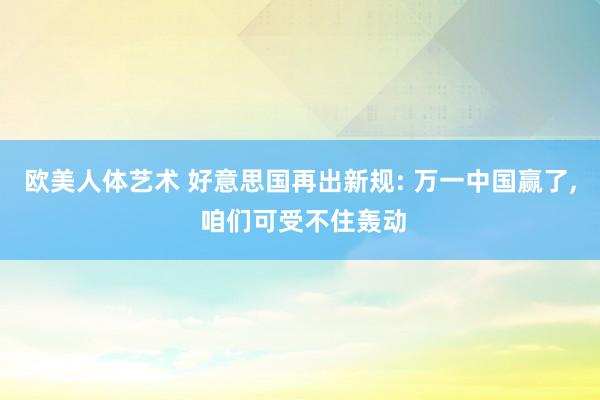 欧美人体艺术 好意思国再出新规: 万一中国赢了， 咱们可受不住轰动