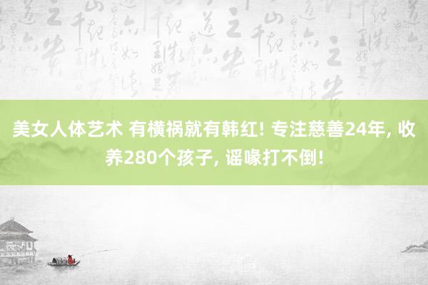 美女人体艺术 有横祸就有韩红! 专注慈善24年， 收养280个孩子， 谣喙打不倒!