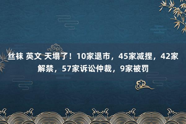 丝袜 英文 天塌了！10家退市，45家减捏，42家解禁，57家诉讼仲裁，9家被罚