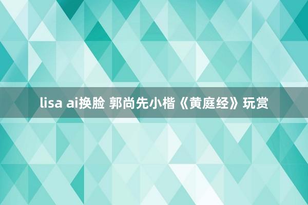 lisa ai换脸 郭尚先小楷《黄庭经》玩赏