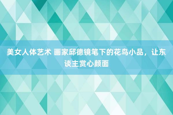 美女人体艺术 画家邱德镜笔下的花鸟小品，让东谈主赏心颜面