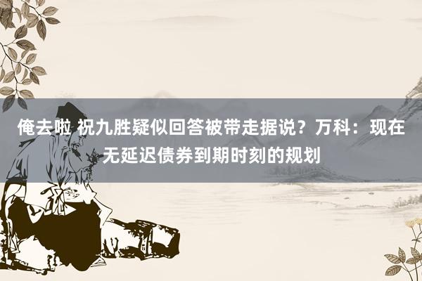 俺去啦 祝九胜疑似回答被带走据说？万科：现在无延迟债券到期时刻的规划